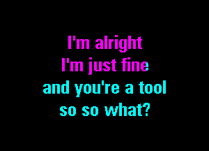 I'm alright
I'm iust fine

and you're a tool
so so what?