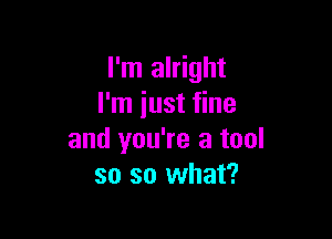 I'm alright
I'm iust fine

and you're a tool
so so what?