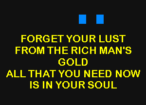FORGET YOUR LUST
FROM THE RICH MAN'S
GOLD

ALL THAT YOU NEED NOW
IS IN YOUR SOUL