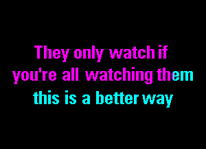 They only watch if

you're all watching them
this is a betterway