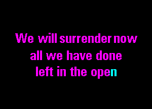 We will surrendernow

all we have done
left in the open