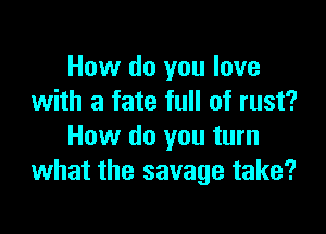 How do you love
with a fate full of rust?

How do you turn
what the savage take?