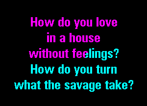 How do you love
in a house

without feelings?
How do you turn
what the savage take?