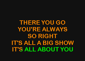 THERE YOU GO
YOU'RE ALWAYS

SO RIGHT

IT'S ALL A BIG SHOW
IT'S ALL ABOUT YOU
