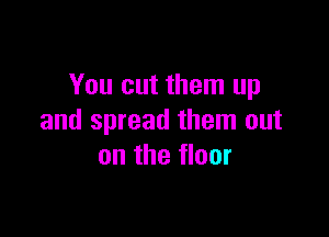 You cut them up

and spread them out
on the floor
