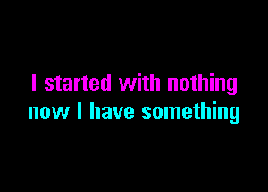 I started with nothing

new I have something