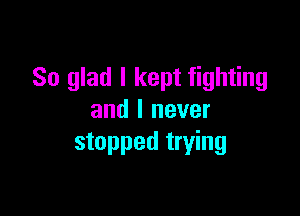 So glad I kept fighting

and I never
stopped trying