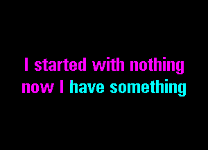 I started with nothing

new I have something