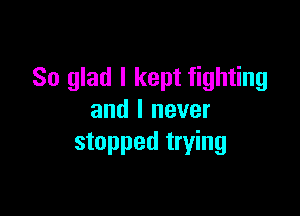 So glad I kept fighting

and I never
stopped trying