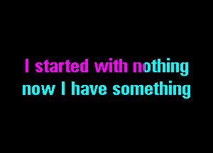 I started with nothing

new I have something
