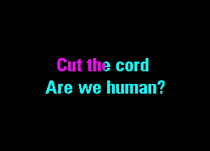 Cut the cord

Are we human?