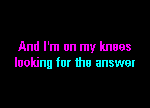 And I'm on my knees

looking for the answer