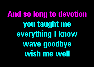 And so long to devotion
you taught me

everything I know
wave goodbye
wish me well