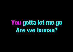 You gotta let me go

Are we human?