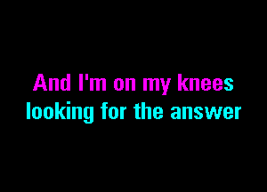 And I'm on my knees

looking for the answer