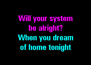 Will your system
be alright?

When you dream
of home tonight
