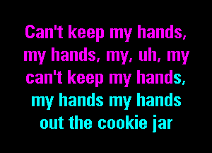 Can't keep my hands.
my hands, my, uh, my
can't keep my hands.
my hands my hands
out the cookie jar