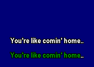 You're like comin' home..