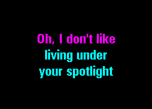 Oh, I don't like

living under
your spotlight
