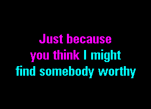Just because

you think I might
find somebody worthy