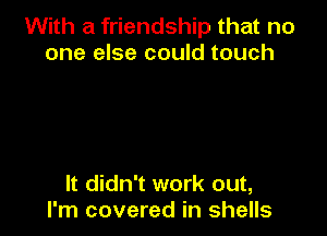 With a friendship that no
one else could touch

It didn't work out,
I'm covered in shells