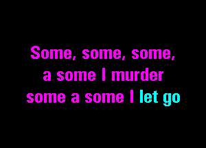 Some, some, some,

a some I murder
some a some I let go