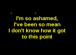 L I

I'm so ashamed,
I've been so mean

I don't know how it got
to this point