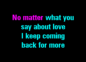 No matter what you
say about love

I keep coming
back for more