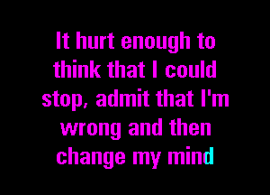 It hurt enough to
think that I could
stop, admit that I'm
wrong and then

change my mind I