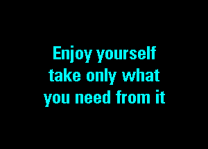 Enjoy yourself

take only what
you need from it