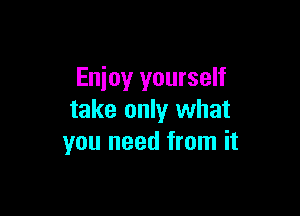 Enjoy yourself

take only what
you need from it