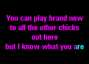 You can play brand new
to all the other chicks

out here
but I know what you are