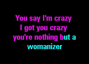 You say I'm crazy
I got you crazyr

you're nothing but a
womanizer