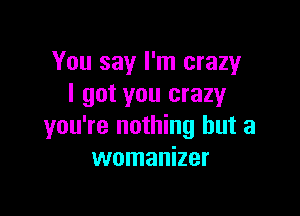 You say I'm crazy
I got you crazyr

you're nothing but a
womanizer