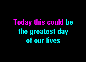 Today this could he

the greatest day
of our lives
