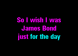 So I wish I was

James Bond
iust for the day