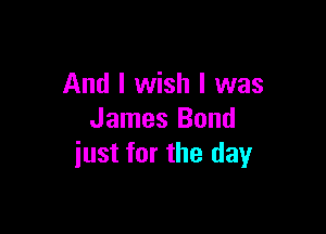 And I wish I was

James Bond
iust for the day