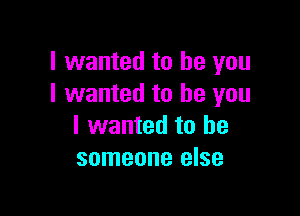 I wanted to be you
I wanted to be you

I wanted to be
someone else