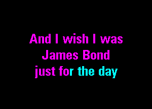 And I wish I was

James Bond
iust for the day