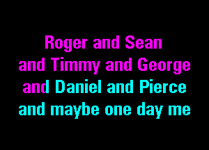 Roger and Sean
and Timmy and George
and Daniel and Pierce
and maybe one day me