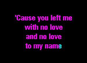 'Cause you left me
with no love

and no love
to my name