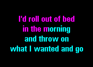 I'd roll out of bed
in the morning

and throw on
what I wanted and go
