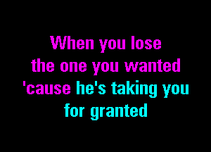 When you lose
the one you wanted

'cause he's taking you
for granted