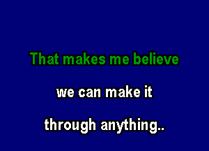 we can make it

through anything.