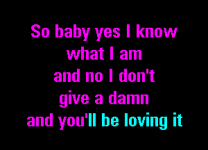 So baby yes I know
what I am

and no I don't
give a damn
and you'll be loving it