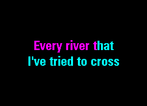 Every river that

I've tried to cross