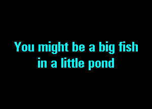 You might be a big fish

in a little pond