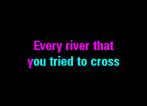 Every river that

you tried to cross