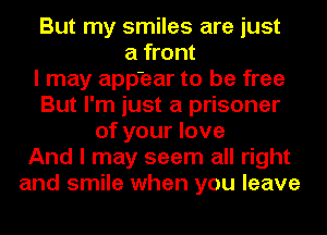 But my smiles are just
a front
I may app'ear to be free
But I'm just a prisoner
of your love
And I may seem all right
and smile when you leave