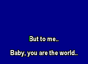But to me..

Baby, you are the world..